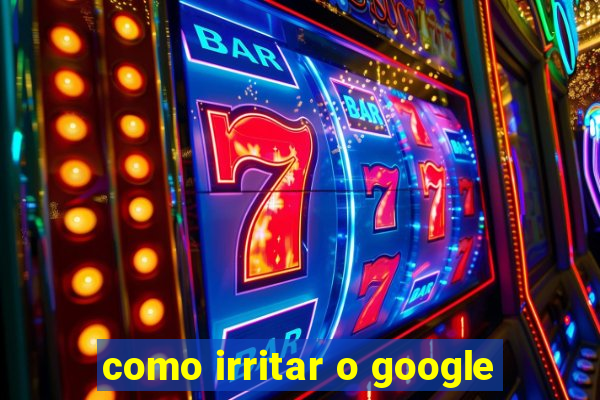 como irritar o google